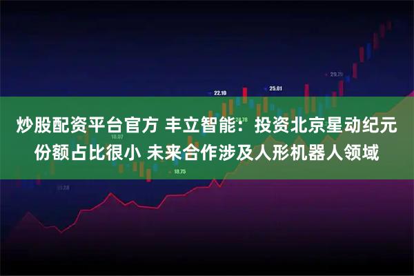 炒股配资平台官方 丰立智能：投资北京星动纪元份额占比很小 未来合作涉及人形机器人领域
