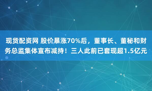 现货配资网 股价暴涨70%后，董事长、董秘和财务总监集体宣布减持！三人此前已套现超1.5亿元