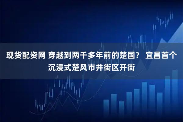 现货配资网 穿越到两千多年前的楚国？ 宜昌首个沉浸式楚风市井街区开街