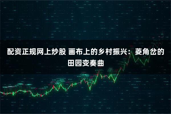配资正规网上炒股 画布上的乡村振兴：菱角岔的田园变奏曲