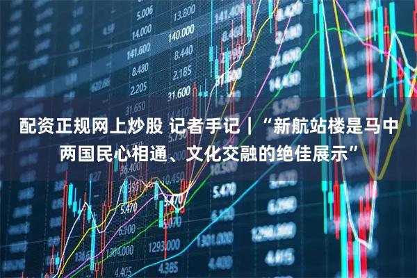 配资正规网上炒股 记者手记｜“新航站楼是马中两国民心相通、文化交融的绝佳展示”