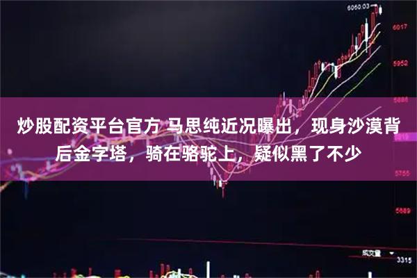 炒股配资平台官方 马思纯近况曝出，现身沙漠背后金字塔，骑在骆驼上，疑似黑了不少