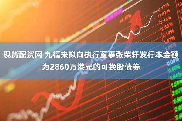 现货配资网 九福来拟向执行董事张荣轩发行本金额为2860万港元的可换股债券