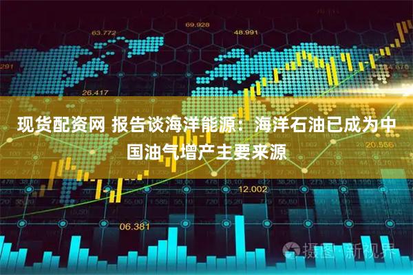 现货配资网 报告谈海洋能源：海洋石油已成为中国油气增产主要来源