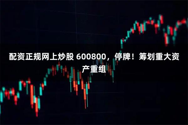 配资正规网上炒股 600800，停牌！筹划重大资产重组