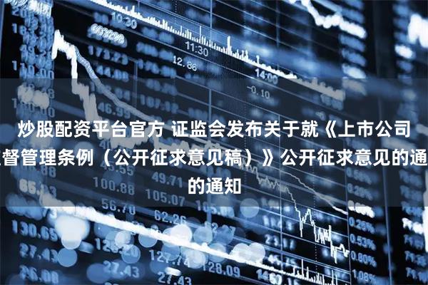 炒股配资平台官方 证监会发布关于就《上市公司监督管理条例（公开征求意见稿）》公开征求意见的通知