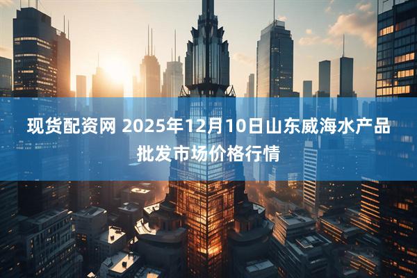 现货配资网 2025年12月10日山东威海水产品批发市场价格行情