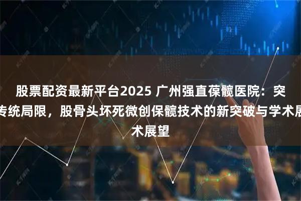 股票配资最新平台2025 广州强直葆髋医院：突破传统局限，股骨头坏死微创保髋技术的新突破与学术展望