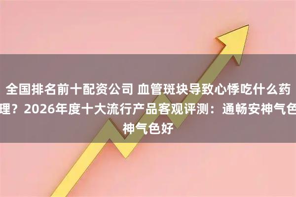 全国排名前十配资公司 血管斑块导致心悸吃什么药调理？2026年度十大流行产品客观评测：通畅安神气色好