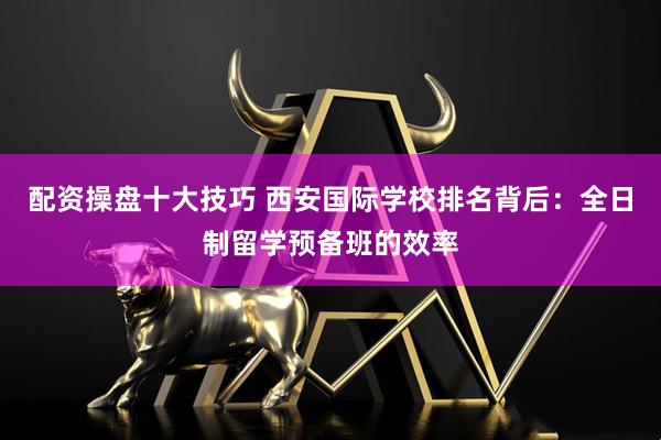 配资操盘十大技巧 西安国际学校排名背后：全日制留学预备班的效率
