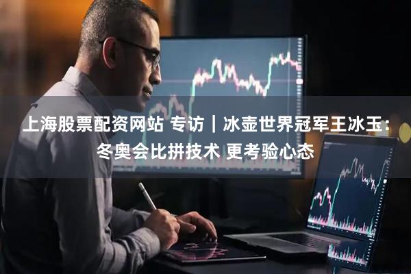 上海股票配资网站 专访｜冰壶世界冠军王冰玉：冬奥会比拼技术 更考验心态