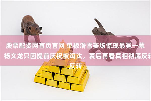 股票配资网首页官网 单板滑雪赛场惊现最冤一幕，杨文龙只因提前庆祝被淘汰，赛后再看真相彻底反转