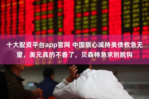 十大配资平台app官网 中国狠心减持美债救急无望，美元真的不香了，贝森特急求别脱钩