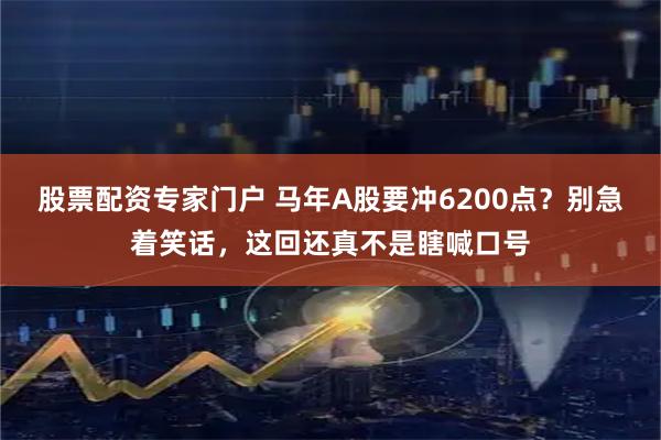 股票配资专家门户 马年A股要冲6200点？别急着笑话，这回还真不是瞎喊口号