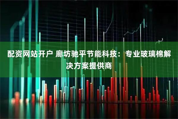 配资网站开户 廊坊驰平节能科技：专业玻璃棉解决方案提供商
