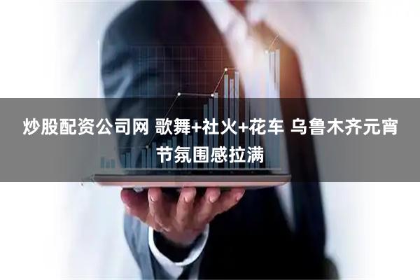 炒股配资公司网 歌舞+社火+花车 乌鲁木齐元宵节氛围感拉满