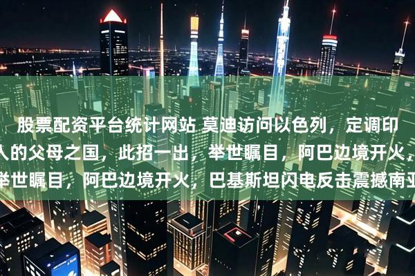 股票配资平台统计网站 莫迪访问以色列，定调印度与以色列是印度犹太人的父母之国，此招一出，举世瞩目，阿巴边境开火，巴基斯坦闪电反击震撼南亚