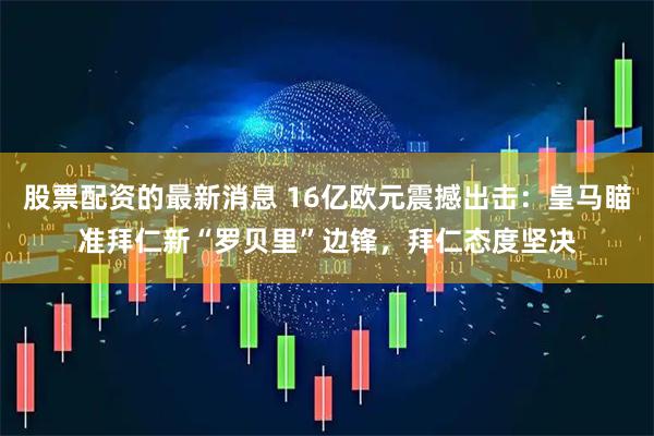 股票配资的最新消息 16亿欧元震撼出击：皇马瞄准拜仁新“罗贝里”边锋，拜仁态度坚决